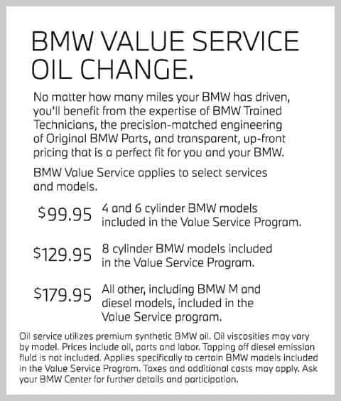 BMW Value Service Oil Change. No matter how many miles your BMW has driven, you’ll benefit from the expertise of BMW Trained Technicians, the precision-matched engineering of Original BMW Parts, and transparent, up-front pricing that is a perfect fit for you and your BMW. BMWValue Service applies to select servicesand models. $99.95 4 and 6 cylinder BMW models included in the Value Service Program. $129.95 8 cylinder BMW models included in the Value Service Program. $179.95 All other, including BMW M and diesel models, included in the Value Service program. Oil serviceutilizes premium synthetic BMWoil. Oil viscosities may vary by model. Prices include oil, parts and labor. Topping off diesel emission fluid is not included. Applies specifically to certain BMWmodels included in the Value Service Program. Taxes and additional costs may apply. Ask your BMW Centerfor further details and participation.