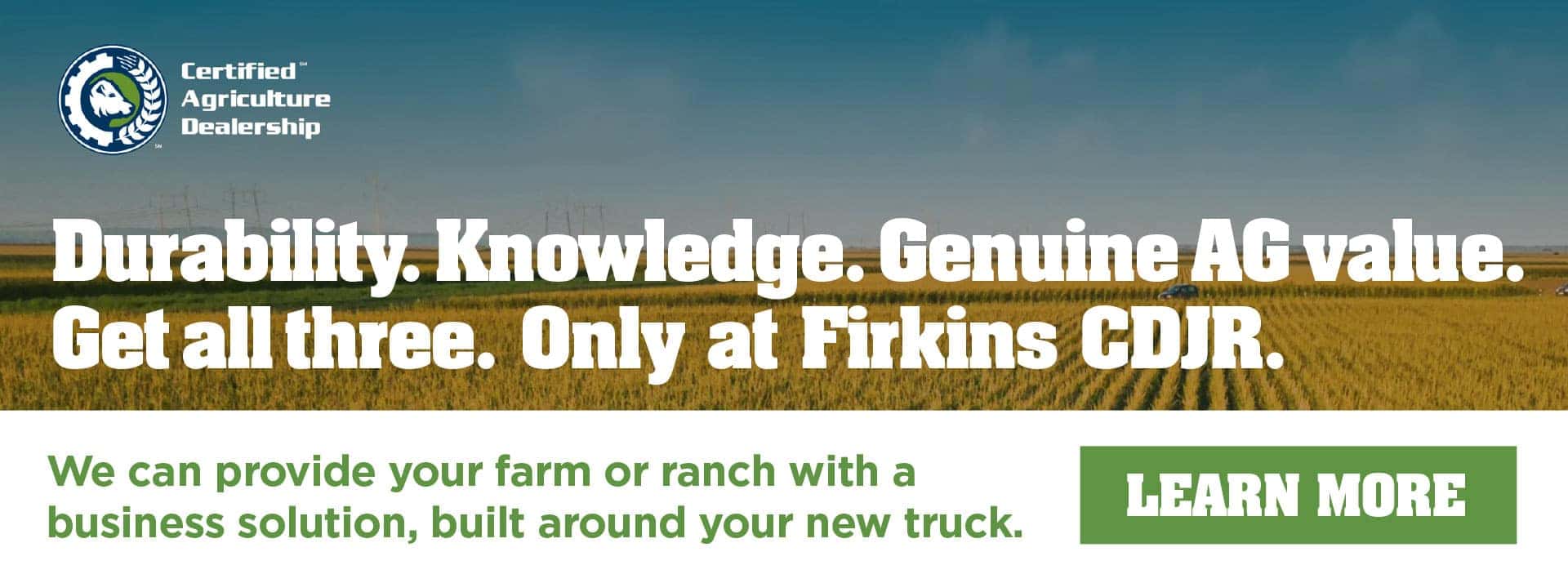 Certified Agriculture Dealership Durability. Knowledge. Genuine AG value. Get all three. Only at Firkins CDJR We can provide your farm or ranch with a business solution, built around your new truck.