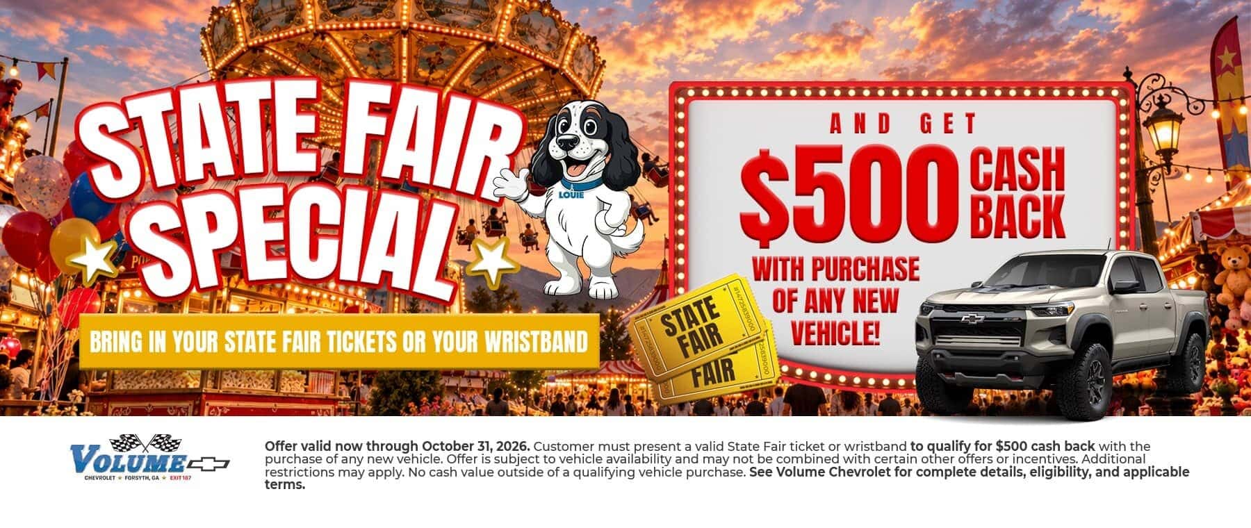 STATE FAIR *SPECIAL BRING IN YOUR STATE FAIR TICKETS OR YOUR WRISTBAND AND GET CASH $500 BASH WITH PURCHASE OF ANY NEW VEHICLE! VOLUMEE CHEVROLET FORSYTH, GA * EXIT EXIT187 STATE FAIR FAIR Offer valid now through October 31, 2026. Customer must present a valid State Fair ticket or wristband to qualify for $500 cash back with the purchase of any new vehicle. Offer is subject to vehicle availability and may not be combined with certain other offers or incentives. Additional restrictions may apply. No cash value outside of a qualifying vehicle purchase. See Volume Chevrolet for complete details, eligibility, and applicable terms.